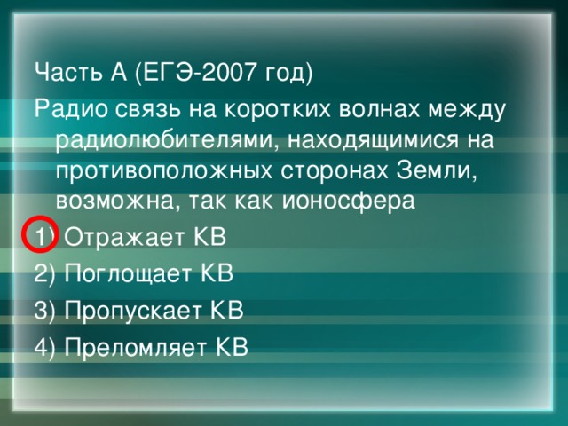 Часть А (ЕГЭ-2007 год) Радио связь на коротких волнах между радиолюбителями, находящимися на противоположных сторонах Земли, возможна, так как ионосфера 1) Отражает КВ 2) Поглощает КВ 3) Пропускает КВ 4) Преломляет КВ 