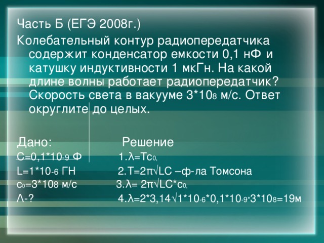 Часть Б (ЕГЭ 2008г.) Колебательный контур радиопередатчика содержит конденсатор емкости 0,1 нФ и катушку индуктивности 1 мкГн. На какой длине волны работает радиопередатчик? Скорость света в вакууме 3*10 8 м/с. Ответ округлите до целых. Дано: Решение С=0,1*10 -9 Ф 1. λ=Тс 0, L=1*10 -6 ГН 2.Т=2 π√LC –ф-ла Томсона с 0 =3*10 8 м/c 3. λ= 2π√LC*с 0, Λ-? 4.λ=2*3,14√1*10 -6 *0,1*10 -9* 3*10 8 =19м 