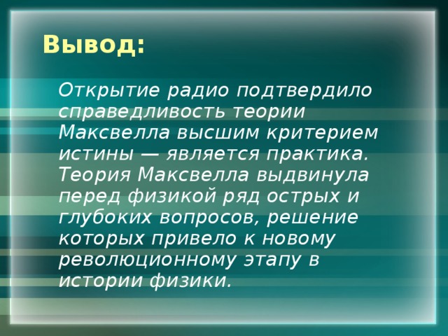 Вывод:  Открытие радио подтвердило справедливость теории Максвелла высшим критерием истины — является практика. Теория Максвелла выдвинула перед физикой ряд острых и глубоких вопросов, решение которых привело к новому революционному этапу в истории физики. 