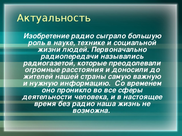 Актуальность Изобретение радио сыграло большую роль в науке, технике и социальной жизни людей. Первоначально радиопередачи назывались радиогазетой, которые преодолевали огромные расстояния и доносили до жителей нашей страны самую важную и нужную информацию. Со временем оно проникло во все сферы деятельности человека, и в настоящее время без радио наша жизнь не возможна. 