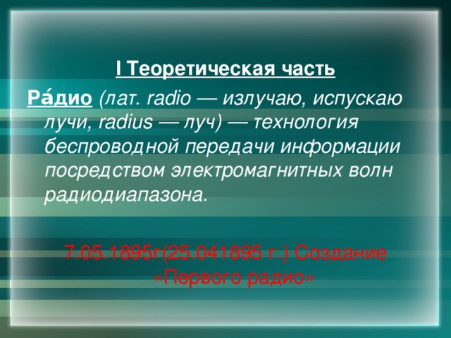  I Теоретическая часть Ра́дио  (лат. radio — излучаю, испускаю лучи, radius — луч) — технология беспроводной передачи информации посредством электромагнитных волн радиодиапазона.  7.05.1895г(25.041895 г.) Создание «Первого радио» 