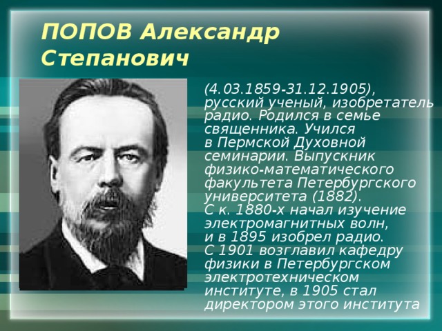 ПОПОВ Александр Степанович  (4.03.1859-31.12.1905), русский ученый, изобретатель радио. Родился в семье священника. Учился в Пермской Духовной семинарии. Выпускник физико-математического факультета Петербургского университета (1882). С к. 1880-х начал изучение электромагнитных волн, и в 1895 изобрел радио. С 1901 возглавил кафедру физики в Петербургском электротехническом институте, в 1905 стал директором этого института 