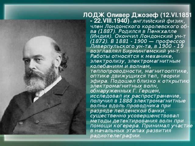 ЛОДЖ Оливер Джозеф (12.VI.1851 - 22.VIII.1940)  — английский физик, член Лондонского королевского об-ва (1887). Родился в Пенкхалле (Индия). Окончил Лондонский ун-т (1872). В 1881 - 1900 — профессор Ливерпульского ун-та, в 1900 - 19 возглавлял Бирмингемский ун-т.  Работы относятся к механике, электролизу, электромагнитным колебаниям и волнам, теплопроводности, магнитооптике, оптике движущихся тел, теории эфира. Подошел близко к открытию электромагнитных волн, обнаруженных Г. Герцем, исследовал их распространение, получил в 1888 электромагнитные волны вдоль проводника при разряде лейденской банки, существенно усовершенствовал методы детектирования волн при помощи когерера. Принимал участие в начальных этапах развития радиотелеграфии. 