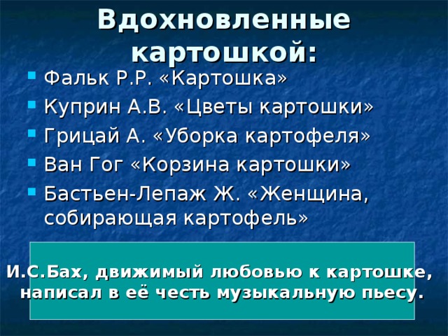 Вдохновленные картошкой: Фальк Р.Р. «Картошка» Куприн А.В. «Цветы картошки» Грицай А. «Уборка картофеля» Ван Гог «Корзина картошки» Бастьен-Лепаж Ж. «Женщина, собирающая картофель»  И.С.Бах, движимый любовью к картошке, написал в её честь музыкальную пьесу. 