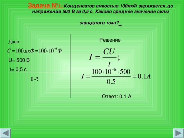   Задача № 1 : Конденсатор емкостью 100мкФ заряжается до напряжения 500 В за 0,5 с. Каково среднее значение силы зарядного тока?    Решение Дано: U= 500 В  t= 0 ,5 с I -? Ответ: 0,1 А. 