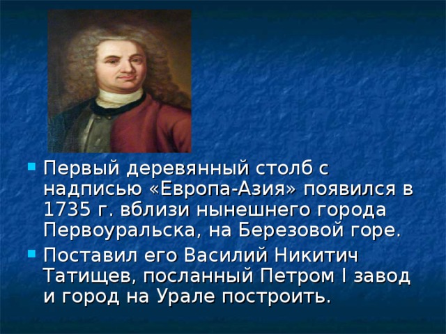 Первый деревянный столб с надписью «Европа-Азия» появился в 1735 г. вблизи нынешнего города Первоуральска, на Березовой горе. Поставил его Василий Никитич Татищев, посланный Петром I завод и город на Урале построить. 