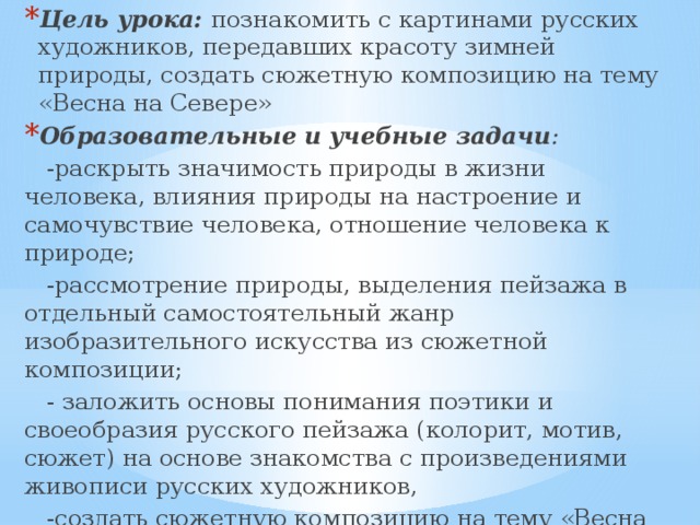 Цель урока:   познакомить с картинами русских художников, передавших красоту зимней природы, создать сюжетную композицию на тему «Весна на Севере» Образовательные и учебные задачи :  -раскрыть значимость природы в жизни человека, влияния природы на настроение и самочувствие человека, отношение человека к природе;  -рассмотрение природы, выделения пейзажа в отдельный самостоятельный жанр изобразительного искусства из сюжетной композиции;  - заложить основы понимания поэтики и своеобразия русского пейзажа (колорит, мотив, сюжет) на основе знакомства с произведениями живописи русских художников,  -создать сюжетную композицию на тему «Весна на Севере». 