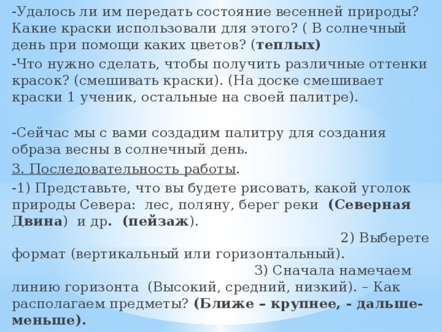 -Удалось ли им передать состояние весенней природы? Какие краски использовали для этого? ( В солнечный день при помощи каких цветов? ( теплых) -Что нужно сделать, чтобы получить различные оттенки красок? (смешивать краски). (На доске смешивает краски 1 ученик, остальные на своей палитре). -Сейчас мы с вами создадим палитру для создания образа весны в солнечный день. 3. Последовательность работы . -1) Представьте, что вы будете рисовать, какой уголок природы Севера: лес, поляну, берег реки (Северная Двина ) и др . (пейзаж ). 2) Выберете формат (вертикальный или горизонтальный). 3) Сначала намечаем линию горизонта (Высокий, средний, низкий). – Как располагаем предметы? (Ближе – крупнее, - дальше- меньше). 