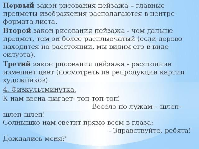 Первый закон рисования пейзажа – главные  предметы изображения располагаются в центре формата листа. Второй закон рисования пейзажа - чем дальше предмет, тем он более расплывчатый (если дерево находится на расстоянии, мы видим его в виде силуэта). Третий закон рисования пейзажа - расстояние изменяет цвет (посмотреть на репродукции картин художников). 4. Физкультминутка.  К нам весна шагает- топ-топ-топ! Весело по лужам – шлеп-шлеп-шлеп! Солнышко нам светит прямо всем в глаза: - Здравствуйте, ребята! Дождались меня? 