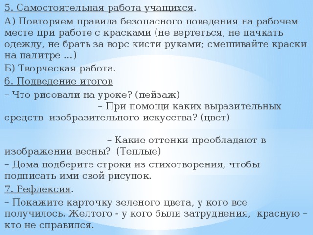 5. Самостоятельная работа учащихся . А) Повторяем правила безопасного поведения на рабочем месте при работе с красками (не вертеться, не пачкать одежду, не брать за ворс кисти руками; смешивайте краски на палитре …) Б) Творческая работа. 6. Подведение итогов  – Что рисовали на уроке? (пейзаж) – При помощи каких выразительных средств изобразительного искусства? (цвет) – Какие оттенки преобладают в изображении весны? (Теплые) – Дома подберите строки из стихотворения, чтобы подписать ими свой рисунок. 7. Рефлексия . – Покажите карточку зеленого цвета, у кого все получилось. Желтого - у кого были затруднения, красную – кто не справился. 