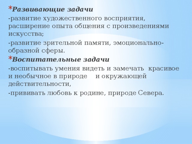 Развивающие задачи   -развитие художественного восприятия, расширение опыта общения с произведениями искусства; -развитие зрительной памяти, эмоционально-образной сферы. Воспитательные задачи -воспитывать умения видеть и замечать  красивое и необычное в природе и окружающей действительности, -прививать любовь к родине, природе Севера. 