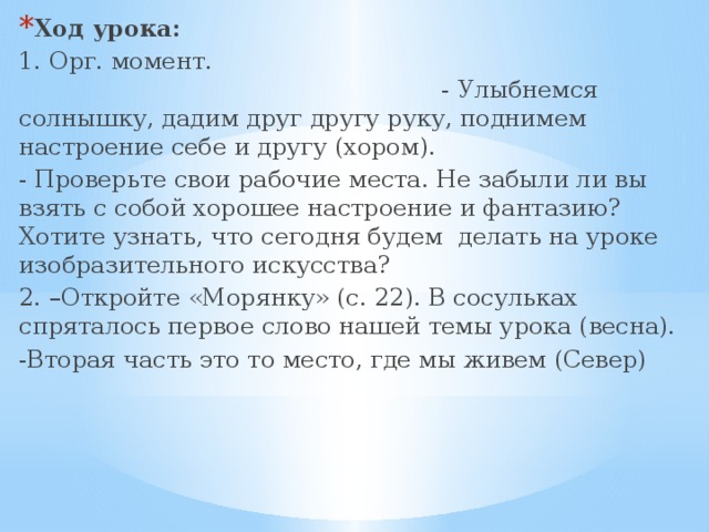 Ход урока:  1. Орг. момент. - Улыбнемся солнышку, дадим друг другу руку, поднимем настроение себе и другу (хором). - Проверьте свои рабочие места. Не забыли ли вы взять с собой хорошее настроение и фантазию? Хотите узнать, что сегодня будем делать на уроке  изобразительного искусства? 2. –Откройте «Морянку» (с. 22). В сосульках спряталось первое слово нашей темы урока (весна). -Вторая часть это то место, где мы живем (Север) 