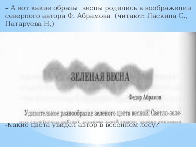 – А вот какие образы весны родились в воображении северного автора Ф. Абрамова (читают: Ласкина С., Патаруева Н,) -Какие цвета увидел автор в весеннем лесу? 
