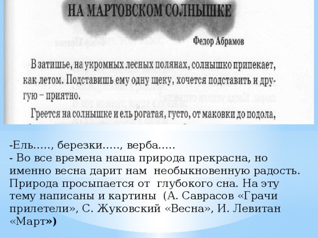 -Ель….., березки….., верба….. - Во все времена наша природа прекрасна, но именно весна дарит нам необыкновенную радость. Природа просыпается от глубокого сна. На эту тему написаны и картины (А. Саврасов «Грачи прилетели», С. Жуковский «Весна», И. Левитан «Март ») 