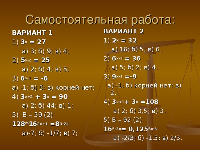 Самостоятельная работа: ВАРИАНТ 2 1) 2 х = 32  а) 16; б) 5; в) 6. 2) 6 х-3 = 36  а) 5; б) 2; в) 4. 3) 9 х-1 =-9  а) -1; б) корней нет; в) 2. 4) 3 х+1 + 3 х =108  а) 2; б) 3,5; в) 3. 5) В – 92 (2) 16 5-3х = 0,125 5х-6  а) -2/3; б) -1,5; в) 2/3. ВАРИАНТ 1  1) 3 х = 27  а) 3; б) 9; в) 4; 2) 5 х-2 = 25  а) 2; б) 4; в) 5; 3) 6 х-1 = -6 а) -1; б) 5; в) корней нет; 4) 3 х+2 + 3 х = 90   а) 2; б) 44; в) 1; 5) В – 59 (2) 128*16 2х+1 =8 3-2х  а)-7; б) -1/7; в) 7; 