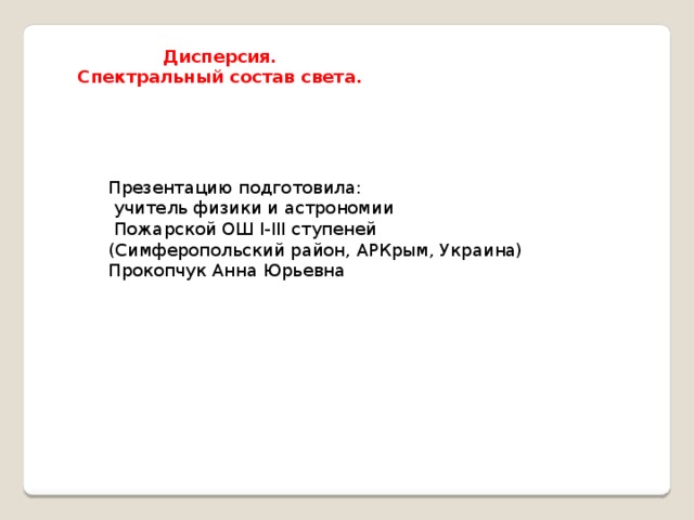 Дисперсия.  Спектральный состав света. Презентацию подготовила:  учитель физики и астрономии  Пожарской ОШ I-III ступеней (Симферопольский район, АРКрым, Украина) Прокопчук Анна Юрьевна 