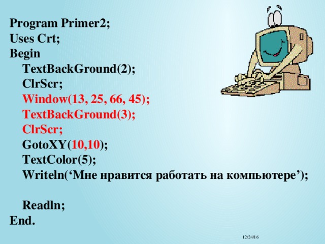 Program Primer2;  Uses Crt;  Begin   TextBackGround(2);  ClrScr;   Window(13, 25, 66, 45);  TextBackGround(3);  ClrScr;  GotoXY( 10,10 );  TextColor(5);  Writeln(‘Мне нравится работать на компьютере’);  Readln;  End. 12/24/16 