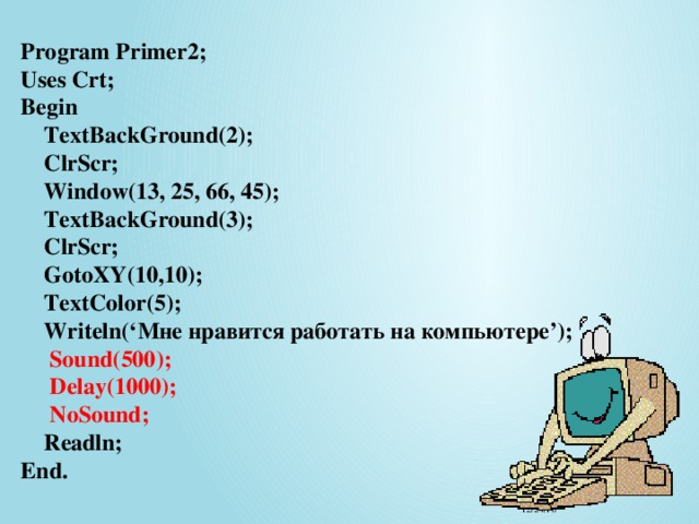 Program Primer2;  Uses Crt;  Begin   TextBackGround(2);  ClrScr;  Window(13, 25, 66, 45);  TextBackGround(3);  ClrScr;  GotoXY(10,10);  TextColor(5);  Writeln(‘Мне нравится работать на компьютере’);   Sound(500);  Delay(1000);  NoSound;  Readln;  End. 12/24/16 