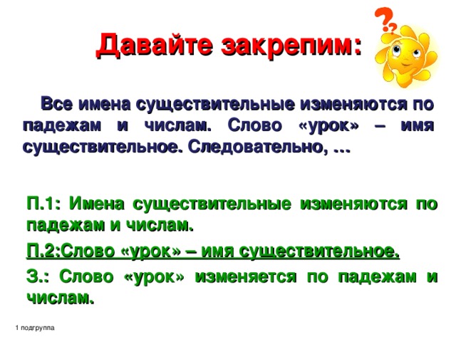 Давайте закрепим: Все имена существительные изменяются по падежам и числам. Слово «урок» – имя существительное. Следовательно, … П.1: Имена существительные изменяются по падежам и числам. П.2:Слово «урок» – имя существительное.  З.: Слово «урок» изменяется по падежам и числам. 1 подгруппа 