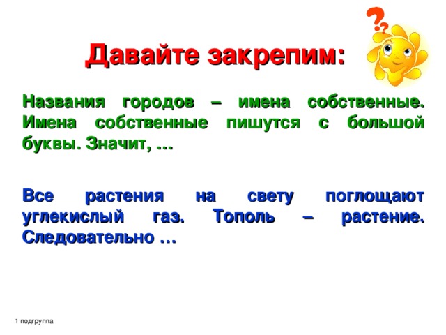 Давайте закрепим: Названия городов – имена собственные. Имена собственные пишутся с большой буквы. Значит, …   Все растения на свету поглощают углекислый газ. Тополь – растение. Следовательно … 1 подгруппа 