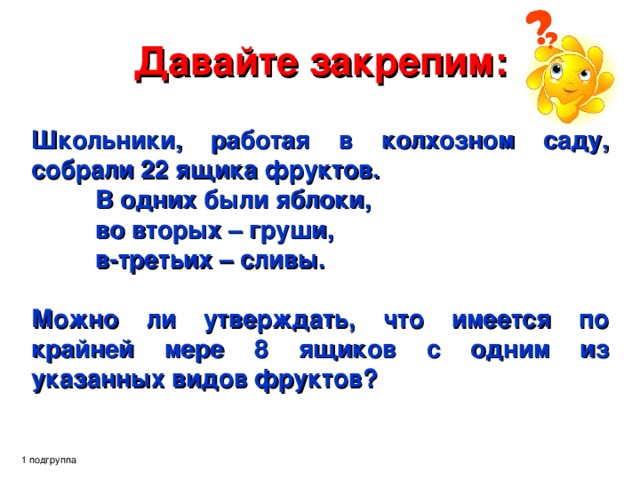 Давайте закрепим: Школьники, работая в колхозном саду, собрали 22 ящика фруктов.  В одних были яблоки,  во вторых – груши,  в-третьих – сливы.  Можно ли утверждать, что имеется по крайней мере 8 ящиков с одним из указанных видов фруктов?   1 подгруппа 