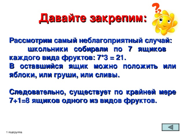 Давайте закрепим: Рассмотрим самый неблагоприятный случай:  школьники собирали по 7 ящиков  каждого вида фруктов: 7*3 = 21. В оставшийся ящик можно положить или яблоки, или груши, или сливы.  Следовательно, существует по крайней мере 7+1=8 ящиков одного из видов фруктов.  1 подгруппа 
