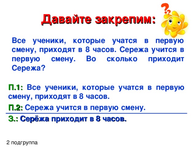 Давайте закрепим: Все ученики, которые учатся в первую смену, приходят в 8 часов. Сережа учится в первую смену. Во сколько приходит Сережа? П.1: Все ученики, которые учатся в первую смену, приходят в 8 часов. П.2: Сережа учится в первую смену.  З.: Серёжа приходит в 8 часов. 2 подгруппа 