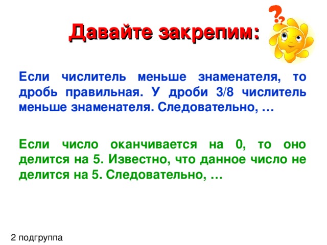 Давайте закрепим: Если числитель меньше знаменателя, то дробь правильная. У дроби 3/8 числитель меньше знаменателя. Следовательно, …  Если число оканчивается на 0, то оно делится на 5. Известно, что данное число не делится на 5. Следовательно, …  2 подгруппа 