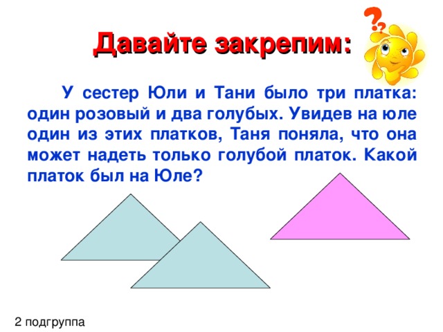 Давайте закрепим: У сестер Юли и Тани было три платка: один розовый и два голубых. Увидев на юле один из этих платков, Таня поняла, что она может надеть только голубой платок. Какой платок был на Юле? 2 подгруппа 