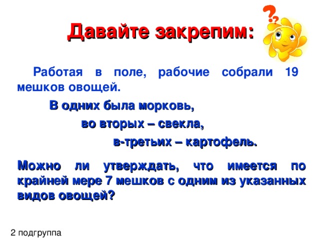 Давайте закрепим: Работая в поле, рабочие собрали 19 мешков овощей.  В одних была морковь,   во вторых – свекла,    в-третьих – картофель.  Можно ли утверждать, что имеется по крайней мере 7 мешков с одним из указанных видов овощей?   2 подгруппа 