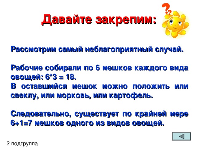 Давайте закрепим: Рассмотрим самый неблагоприятный случай.  Рабочие собирали по 6 мешков каждого вида овощей: 6*3 = 18. В оставшийся мешок можно положить или свеклу, или морковь, или картофель.  Следовательно, существует по крайней мере 6+1=7 мешков одного из видов овощей.  2 подгруппа 