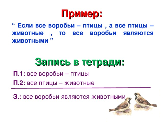 Пример: “  Если все воробьи – птицы , а все птицы – животные , то все воробьи являются животными ” Запись в тетради: П.1: все воробьи – птицы П.2: все птицы – животные  З.: все воробьи являются животными 