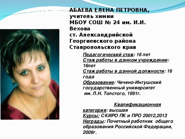 АБАЕВА ЕЛЕНА ПЕТРОВНА,  учитель химии  МБОУ СОШ № 24 им. И.И. Вехова  ст. Александрийской  Георгиевского района  Ставропольского края  Педагогический стаж : 16 лет Стаж работы в данном учреждении : 16лет Стаж работы в данной должности : 16 года Образование : Чечено-Ингушский государственный университет  им. Л.Н. Толстого, 1991г. Квалификационная категория : высшая Курсы: СКИРО ПК и ПРО 20012,2013 Награды : Почетный работник общего образования Российской Федерации, 2009г.   