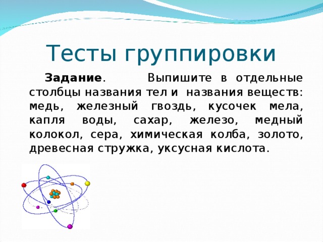 Тесты группировки  Задание . Выпишите в отдельные столбцы названия тел и названия веществ: медь, железный гвоздь, кусочек мела, капля воды, сахар, железо, медный колокол, сера, химическая колба, золото, древесная стружка, уксусная кислота. 