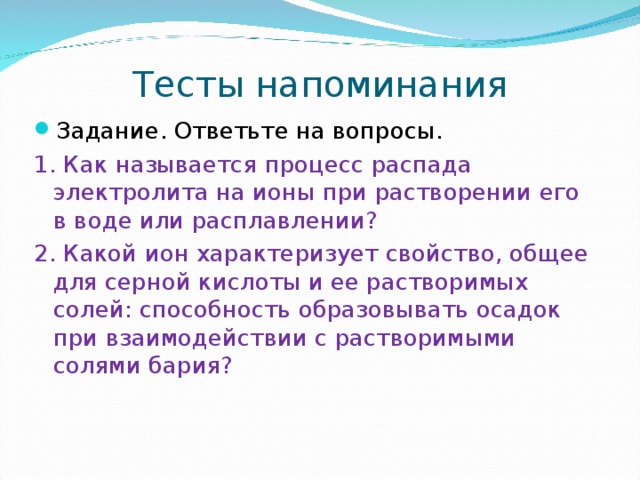 Тесты напоминания Задание. Ответьте на вопросы. 1. Как называется процесс распада электролита на ионы при растворении его в воде или расплавлении? 2. Какой ион характеризует свойство, общее для серной кислоты и ее растворимых солей: способность образовывать осадок при взаимодействии с растворимыми солями бария? 