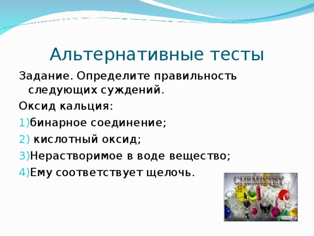 Альтернативные тесты Задание. Определите правильность следующих суждений. Оксид кальция: бинарное соединение;  кислотный оксид; Нерастворимое в воде вещество; Ему соответствует щелочь. 