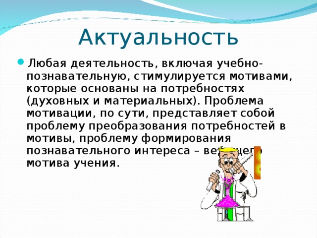 Актуальность Любая деятельность, включая учебно-познавательную, стимулируется мотивами, которые основаны на потребностях (духовных и материальных). Проблема мотивации, по сути, представляет собой проблему преобразования потребностей в мотивы, проблему формирования познавательного интереса – ведущего мотива учения. 