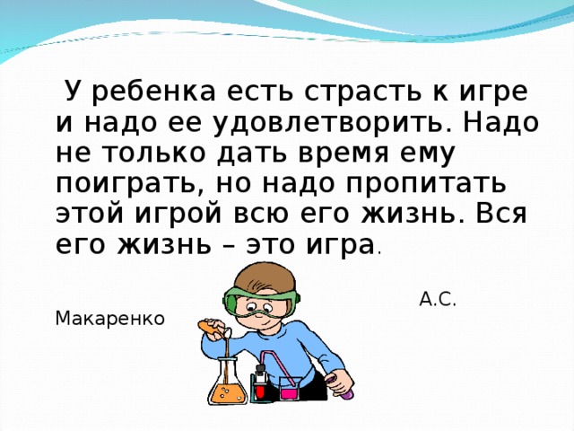  У ребенка есть страсть к игре и надо ее удовлетворить. Надо не только дать время ему поиграть, но надо пропитать этой игрой всю его жизнь. Вся его жизнь – это игра .  А.С. Макаренко 