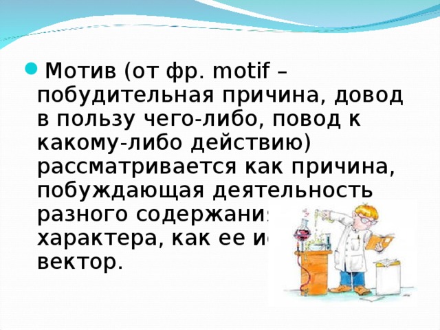 Мотив (от фр. motif – побудительная причина, довод в пользу чего-либо, повод к какому-либо действию) рассматривается как причина, побуждающая деятельность разного содержания и характера, как ее исходный вектор. 