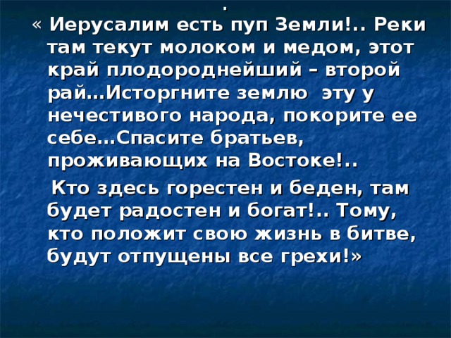 . Иерусалим есть пуп Земли!.. Реки там текут молоком и медом, этот край плодороднейший – второй рай…Исторгните землю эту у нечестивого народа, покорите ее себе…Спасите братьев, проживающих на Востоке!..  Кто здесь горестен и беден, там будет радостен и богат!.. Тому, кто положит свою жизнь в битве, будут отпущены все грехи!» 