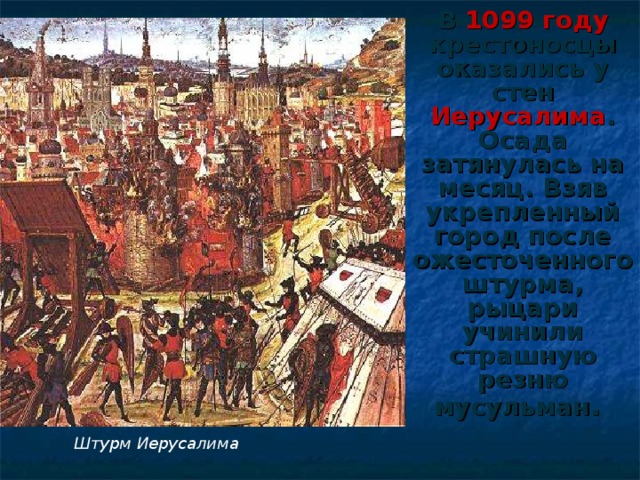 В 1099 году крестоносцы оказались у стен Иерусалима . Осада затянулась на месяц. Взяв укрепленный город после ожесточенного штурма, рыцари учинили страшную резню мусульман .  Штурм Иерусалима 
