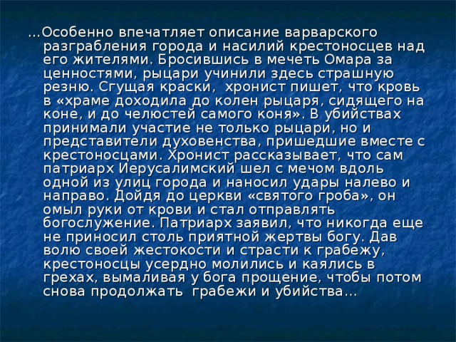 … Особенно впечатляет описание варварского разграбления города и насилий крестоносцев над его жителями. Бросившись в мечеть Омара за ценностями, рыцари учинили здесь страшную резню. Сгущая краски, хронист пишет, что кровь в «храме доходила до колен рыцаря, сидящего на коне, и до челюстей самого коня». В убийствах принимали участие не только рыцари, но и представители духовенства, пришедшие вместе с крестоносцами. Хронист рассказывает, что сам патриарх Иерусалимский шел с мечом вдоль одной из улиц города и наносил удары налево и направо. Дойдя до церкви «святого гроба», он омыл руки от крови и стал отправлять богослужение. Патриарх заявил, что никогда еще не приносил столь приятной жертвы богу. Дав волю своей жестокости и страсти к грабежу, крестоносцы усердно молились и каялись в грехах, вымаливая у бога прощение, чтобы потом снова продолжать грабежи и убийства… 