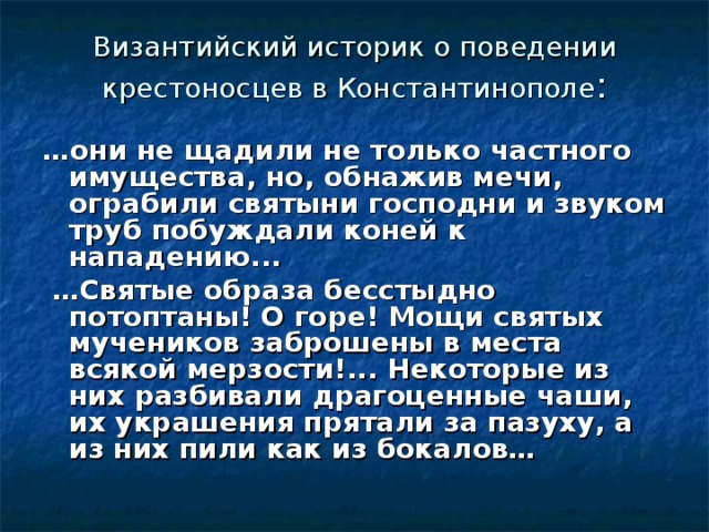 Византийский историк о поведении крестоносцев в Константинополе : … они не щадили не только частного имущества, но, обнажив мечи, ограбили святыни господни и звуком труб побуждали коней к нападению...  … Святые образа бесстыдно потоптаны! О горе! Мощи святых мучеников заброшены в места всякой мерзости!... Некоторые из них разбивали драгоценные чаши, их украшения прятали за пазуху, а из них пили как из бокалов…  