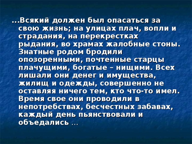 ...Всякий должен был опасаться за свою жизнь; на улицах плач, вопли и страдания, на перекрестках рыдания, во храмах жалобные стоны. Знатные родом бродили опозоренными, почтенные старцы плачущими, богатые – нищими. Всех лишали они денег и имущества, жилищ и одежды, совершенно не оставляя ничего тем, кто что-то имел. Время свое они проводили в непотребствах, бесчестных забавах, каждый день пьянствовали и объедались … 