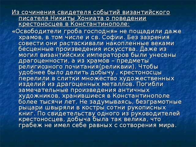 Из сочинения свидетеля событий византийского писателя Никиты Хониата о поведении крестоносцев в Константинополе: «Освободители гроба господня» не пощадили даже храмов, в том числе и св. Софии. Без зазрения совести они растаскивали накопленные веками бесценные произведения искусства. Даже из могил византийских императоров были унесены драгоценности, а из храмов – предметы религиозного почитания(реликвии). Чтобы удобнее было делить добычу , крестоносцы перелили в слитки множество художественных изделий из драгоценных металлов. Погибли замечательные произведения античных художников, хранившиеся в Константинополе более тысячи лет. Не задумываясь, безграмотные рыцари швыряли в костры сотни рукописных книг. По свидетельству одного из руководителей крестоносцев, добыча была так велика, что грабеж не имел себе равных с сотворения мира. 