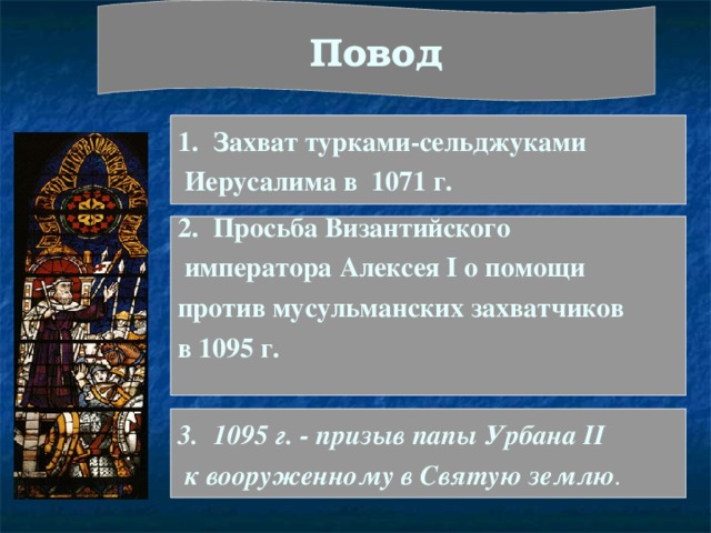 Повод Захват турками-сельджуками  Иерусалима в 1071 г. Просьба Византийского  императора Алексея I о помощи против мусульманских захватчиков в 1095 г.  1095 г. - призыв папы Урбана II  к вооруженному в Святую землю . 