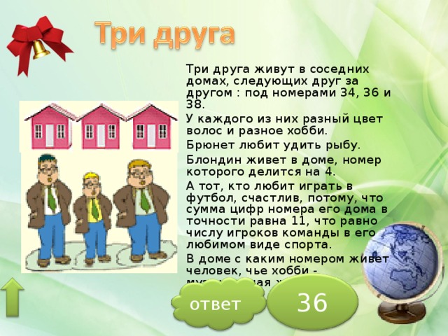 Три друга живут в соседних домах, следующих друг за другом : под номерами 34, 36 и 38. У каждого из них разный цвет волос и разное хобби. Брюнет любит удить рыбу. Блондин живет в доме, номер которого делится на 4. А тот, кто любит играть в футбол, счастлив, потому, что сумма цифр номера его дома в точности равна 11, что равно числу игроков команды в его любимом виде спорта. В доме с каким номером живет человек, чье хобби - музыкальная жизнь? 36 ответ 