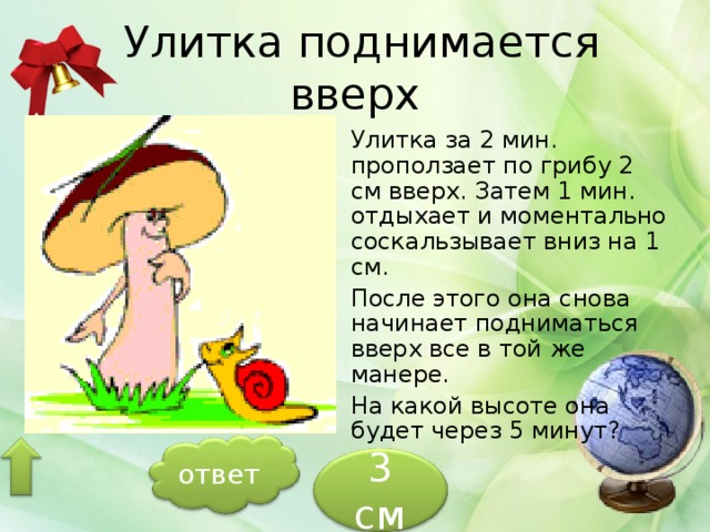  Улитка поднимается вверх Улитка за 2 мин. проползает по грибу 2 см вверх. Затем 1 мин. отдыхает и моментально соскальзывает вниз на 1 см. После этого она снова начинает подниматься вверх все в той же манере. На какой высоте она будет через 5 минут? ответ 3 см 