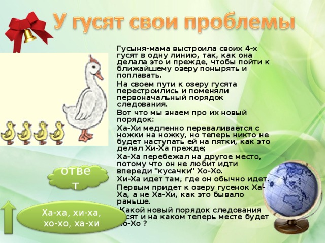 Гусыня-мама выстроила своих 4-х гусят в одну линию, так, как она делала это и прежде, чтобы пойти к ближайшему озеру понырять и поплавать. На своем пути к озеру гусята перестроились и поменяли первоначальный порядок следования. Вот что мы знаем про их новый порядок: Ха-Хи медленно переваливается с ножки на ножку, но теперь никто не будет наступать ей на пятки, как это делал Хи-Ха прежде; Ха-Ха перебежал на другое место, потому что он не любит идти впереди 