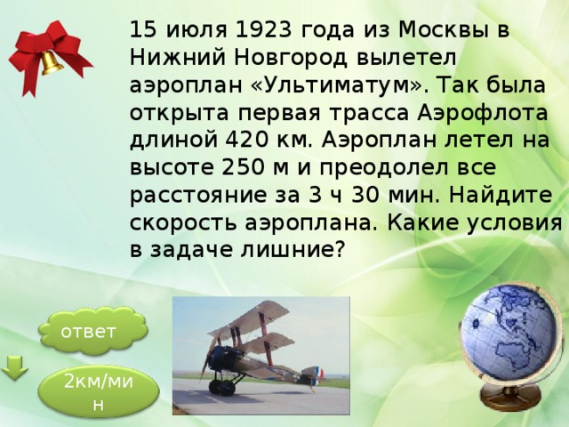15 июля 1923 года из Москвы в Нижний Новгород вылетел аэроплан «Ультиматум». Так была открыта первая трасса Аэрофлота длиной 420 км. Аэроплан летел на высоте 250 м и преодолел все расстояние за 3 ч 30 мин. Найдите скорость аэроплана. Какие условия в задаче лишние? ответ 2км/мин 